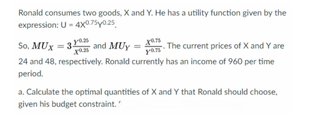 Ronald consumes two goods, X and Y. He has a utility function given by the
expression: U = 4X0.75y0.25.
So, MUX
y0.25
and MUY =
x0.75
The current prices of X and Y are
y0.75
3.
X0.25
24 and 48, respectively. Ronald currently has an income of 960 per time
period.
a. Calculate the optimal quantities of X and Y that Ronald should choose,
given his budget constraint.
