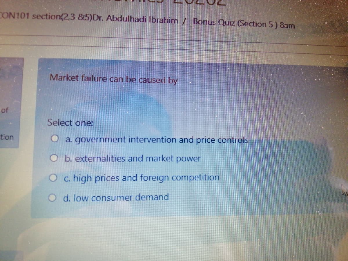 CON101 section(2,3 &5)Dr. Abdulhadi Ibrahim / Bonus Quiz (Section 5) 8am
Market failure can be caused by
of
Select one:
tion
O a. government intervention and price controls
O b. externalities and market power
O c. high prices and foreign competition
O d. low consumer demand
