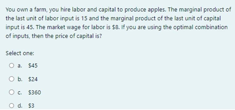 You own a farm, you hire labor and capital to produce apples. The marginal product of
the last unit of labor input is 15 and the marginal product of the last unit of capital
input is 45. The market wage for labor is $8. If you are using the optimal combination
of inputs, then the price of capital is?
Select one:
O a. $45
O b. $24
O C.
O d. $3
$360