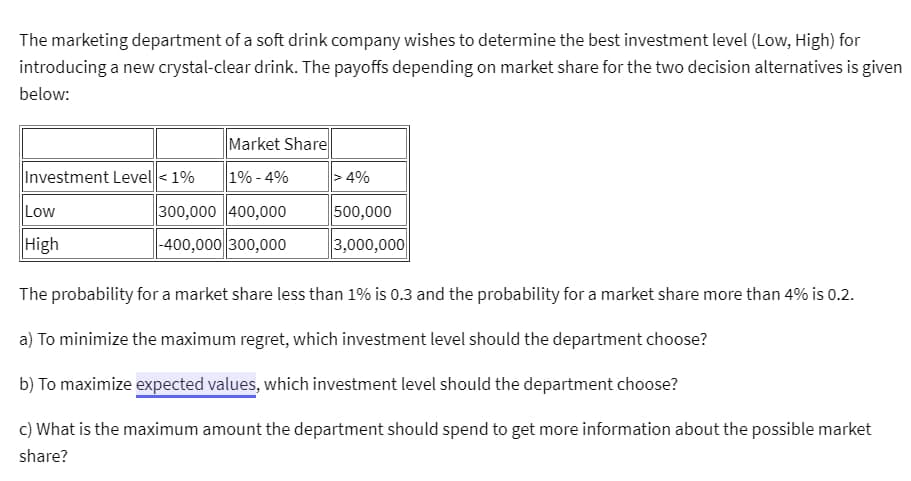 The marketing department of a soft drink company wishes to determine the best investment level (Low, High) for
introducing a new crystal-clear drink. The payoffs depending on market share for the two decision alternatives is given
below:
Investment Level < 1%
Low
High
Market Share
1% -4%
300,000 400,000
-400,000 300,000
> 4%
500,000
3,000,000
The probability for a market share less than 1% is 0.3 and the probability for a market share more than 4% is 0.2.
a) To minimize the maximum regret, which investment level should the department choose?
b) To maximize expected values, which investment level should the department choose?
c) What is the maximum amount the department should spend to get more information about the possible market
share?