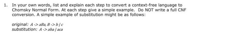 1. In your own words, list and explain each step to convert a context-free language to
Chomsky Normal Form. At each step give a simple example. Do NOT write a full CNF
conversion. A simple example of substitution might be as follows:
original: A->aBa, B-> b/c
substitution: A-> aba / aca