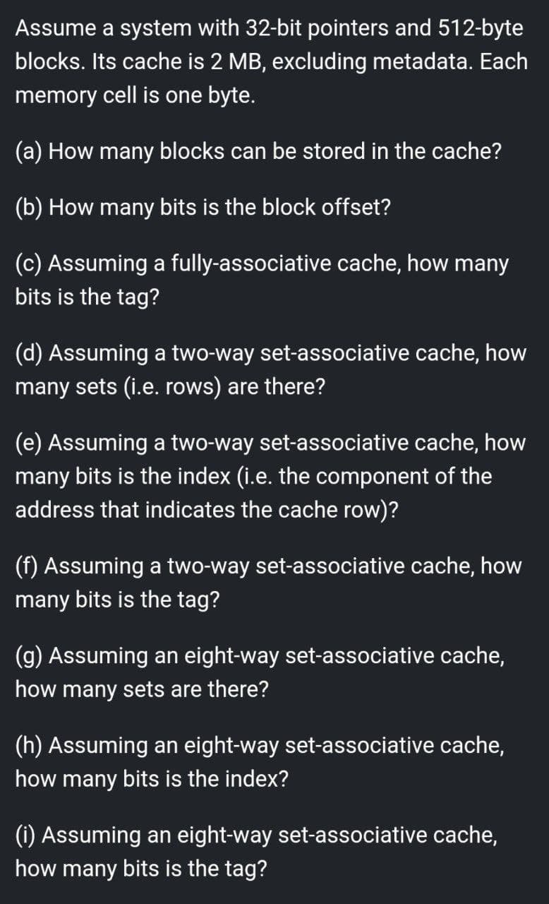 Assume a system with 32-bit pointers and 512-byte
blocks. Its cache is 2 MB, excluding metadata. Each
memory cell is one byte.
(a) How many blocks can be stored in the cache?
(b) How many bits is the block offset?
(c) Assuming a fully-associative cache, how many
bits is the tag?
(d) Assuming a two-way set-associative cache, how
many sets (i.e. rows) are there?
(e) Assuming a two-way set-associative cache, how
many bits is the index (i.e. the component of the
address that indicates the cache row)?
(f) Assuming a two-way set-associative cache, how
many bits is the tag?
(g) Assuming an eight-way set-associative cache,
how many sets are there?
(h) Assuming an eight-way set-associative cache,
how many bits is the index?
(i) Assuming an eight-way set-associative cache,
how many bits is the tag?