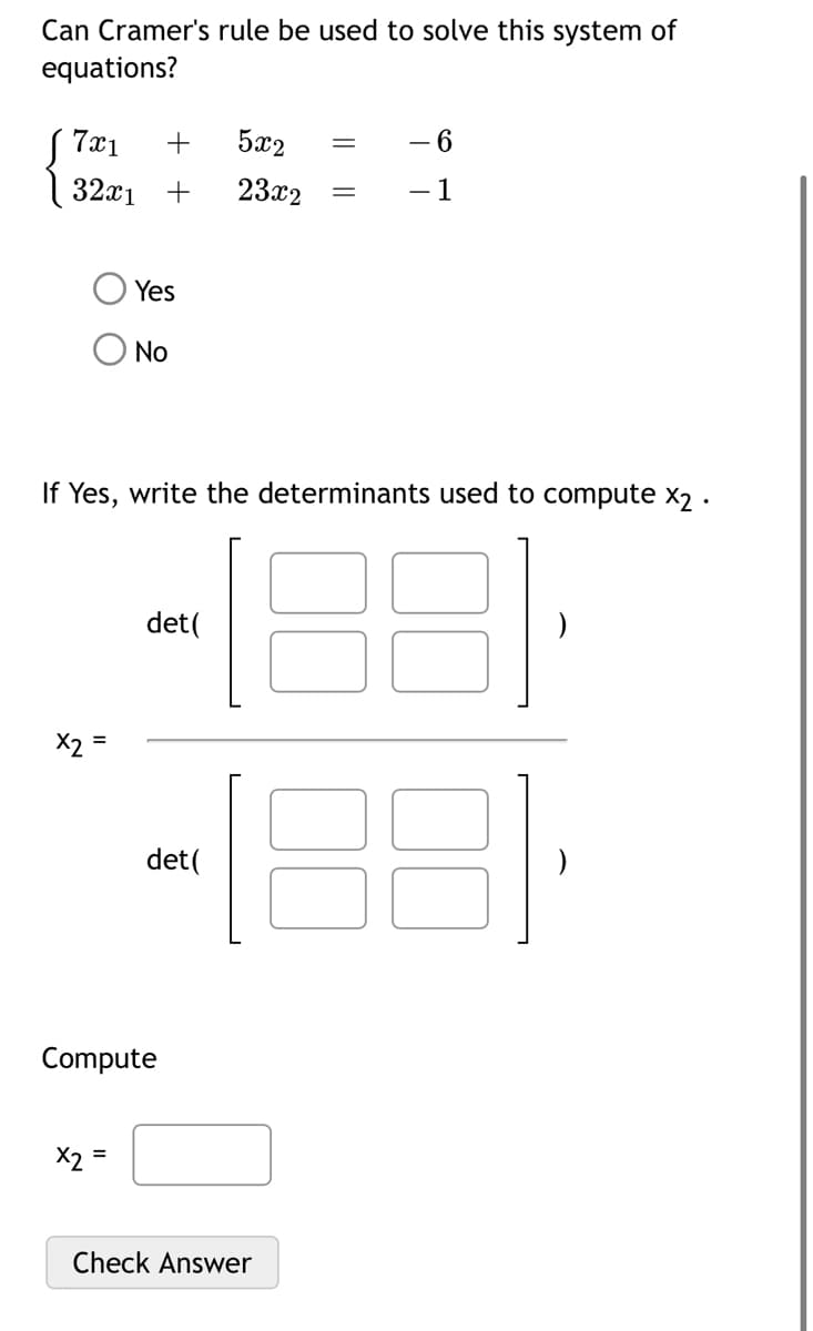 Can Cramer's rule be used to solve this system of
equations?
7x1 + 5x2
32x₁ +
23x2
x2 =
Yes
No
If Yes, write the determinants used to compute x2.
X2
det (
det (
Compute
=
Check Answer
- 6
- 1
31