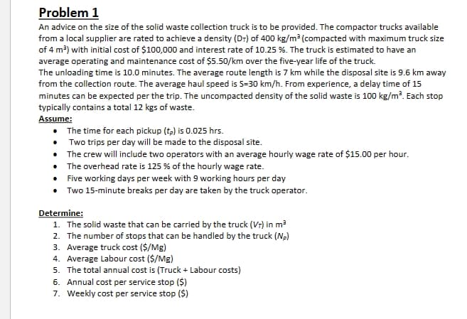 Problem 1
An advice on the size of the solid waste collection truck is to be provided. The compactor trucks available
from a local supplier are rated to achieve a density (DT) of 400 kg/m³ (compacted with maximum truck size
of 4 m³) with initial cost of $100,000 and interest rate of 10.25 %. The truck is estimated to have an
average operating and maintenance cost of $5.50/km over the five-year life of the truck.
The unloading time is 10.0 minutes. The average route length is 7 km while the disposal site is 9.6 km away
from the collection route. The average haul speed is 5-30 km/h. From experience, a delay time of 15
minutes can be expected per the trip. The uncompacted density of the solid waste is 100 kg/m³. Each stop
typically contains a total 12 kgs of waste.
Assume:
The time for each pickup (tp) is 0.025 hrs.
Two trips per day will be made to the disposal site.
• The crew will include two operators with an average hourly wage rate of $15.00 per hour.
• The overhead rate is 125 % of the hourly wage rate.
Five working days per week with 9 working hours per day
Two 15-minute breaks per day are taken by the truck operator.
Determine:
1. The solid waste that can be carried by the truck (VT) in m³
2. The number of stops that can be handled by the truck (NP)
3. Average truck cost ($/Mg)
4. Average Labour cost ($/Mg)
5. The total annual cost is (Truck + Labour costs)
6. Annual cost per service stop ($)
7. Weekly cost per service stop ($)