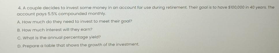 4. A couple decides to invest some money in an account for use during retirement. Their goal is to have $100,000 in 40 years. The
account pays 5.5% compounded monthly.
A. How much do they need to invest to meet their goal?
B. How much interest will they earn?
C. What is the annual percentage yield?
D. Prepare a table that shows the growth of the investment.
