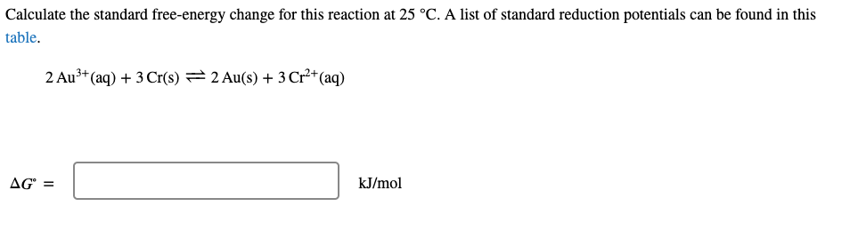 Calculate the standard free-energy change for this reaction at 25 °C. A list of standard reduction potentials can be found in this
table.
2 Au³* (aq) + 3 Cr(s) =2 Au(s) + 3 Cr²+(aq)
AG =
kJ/mol
