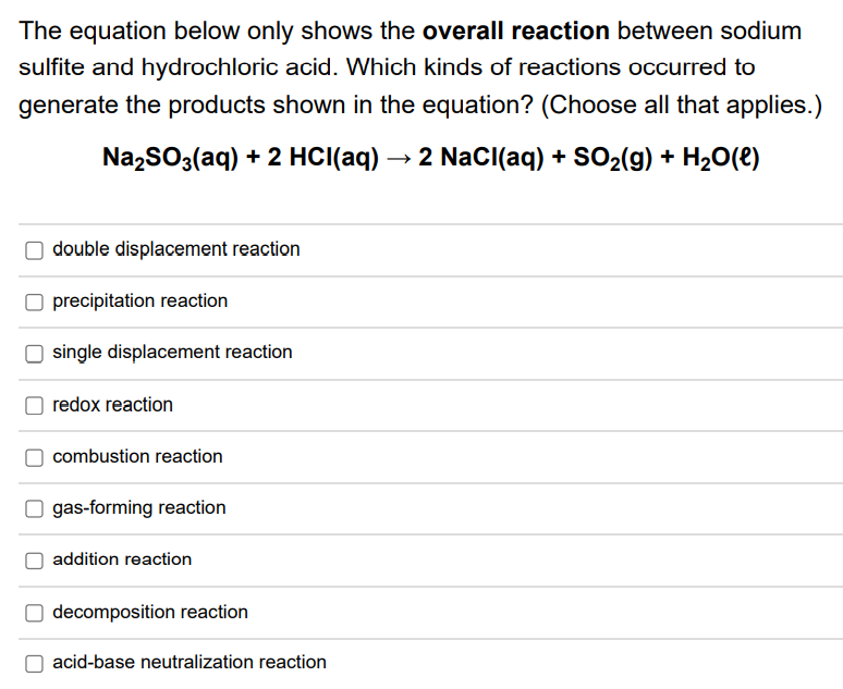 The equation below only shows the overall reaction between sodium
sulfite and hydrochloric acid. Which kinds of reactions occurred to
generate the products shown in the equation? (Choose all that applies.)
Na,SO3(aq) + 2 HCI(aq)
2 Nacl(aq) + SO2(g) + H20(e)
double displacement reaction
precipitation reaction
single displacement reaction
redox reaction
combustion reaction
O gas-forming reaction
addition reaction
decomposition reaction
acid-base neutralization reaction
