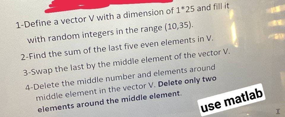 1-Define a vector V with a dimension of 1*25 and fill it
with random integers in the range (10,35).
2-Find the sum of the last five even elements in V.
3-Swap the last by the middle element of the vector V.
4-Delete the middle number and elements around
middle element in the vector V. Delete only two
elements around the middle element.
use matlab

