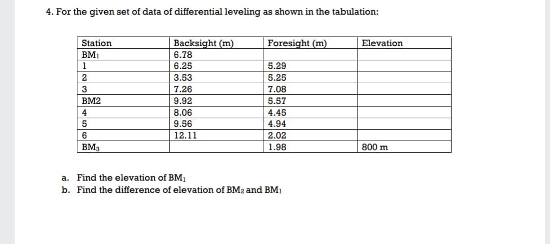 4. For the given set of data of differential leveling as shown in the tabulation:
Station
Backsight (m)
Foresight (m)
Elevation
BM1
6.78
1
6.25
5.29
2
3.53
5.25
3
7.26
7.08
BM2
9.92
5.57
4
8.06
4.45
9.56
4.94
12.11
2.02
BM3
| 1.98
800 m
a. Find the elevation of BM1
b. Find the difference of elevation of BM2 and BM1

