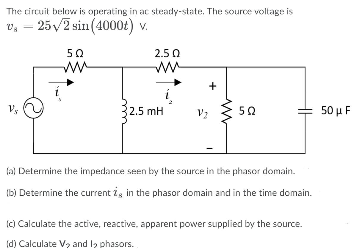 The circuit below is operating in ac steady-state. The source voltage is
Vg = 25/2 sin (4000t) v.
2.5 Q
i
Vs
2.5 mH
V2
50 μ F
(a) Determine the impedance seen by the source in the phasor domain.
(b) Determine the current is in the phasor domain and in the time domain.
(c) Calculate the active, reactive, apparent power supplied by the source.
(d) Calculate V, and Iɔ phasors.
+

