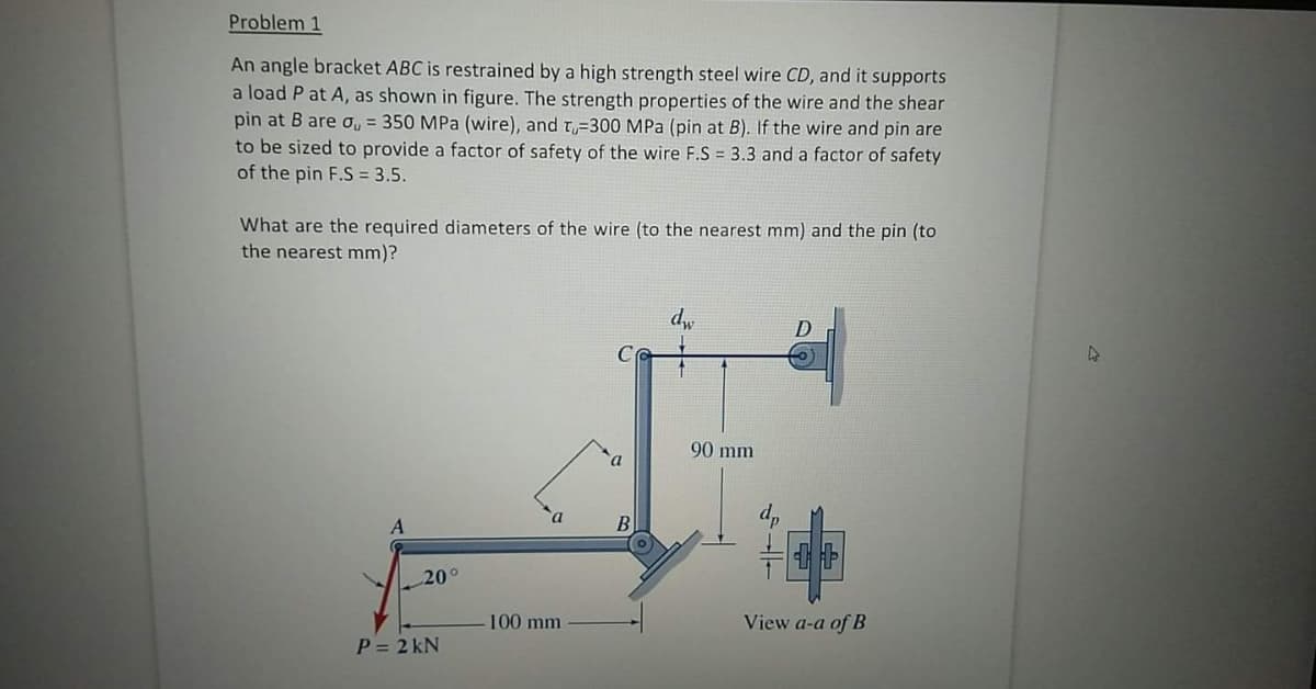 Problem 1
An angle bracket ABC is restrained by a high strength steel wire CD, and it supports
a load P at A, as shown in figure. The strength properties of the wire and the shear
pin at B are , = 350 MPa (wire), and t-300 MPa (pin at B). If the wire and pin are
to be sized to provide a factor of safety of the wire F.S = 3.3 and a factor of safety
of the pin F.S = 3.5.
What are the required diameters of the wire (to the nearest mm) and the pin (to
the nearest mm)?
D
90 mm
20°
100 mm
View a-a of B
P = 2 kN
