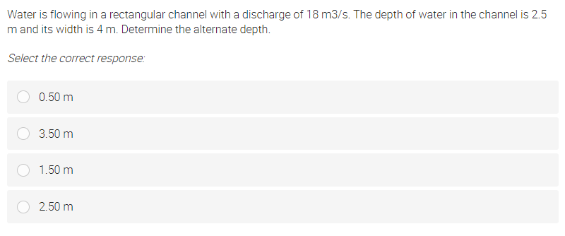 Water is flowing in a rectangular channel with a discharge of 18 m3/s. The depth of water in the channel is 2.5
m and its width is 4 m. Determine the alternate depth.
Select the correct response:
0.50 m
3.50 m
1.50 m
2.50 m