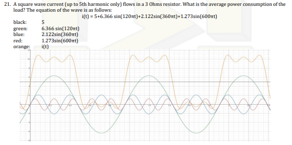 21. A square wave current (up to 5th harmonic only) flows in a 3 Ohms resistor. What is the average power consumption of the
load? The equation of the wave is as follows:
i(t) = 5+6.366
sin(120mt)+2.122sin(360nt)+1.273sin(600nt)
black:
green:
blue:
red:
orange: i(t)
5
6.366 sin(120nt)
2.122sin(360nt)
1.273sin(600nt)
Da
D
kodbay