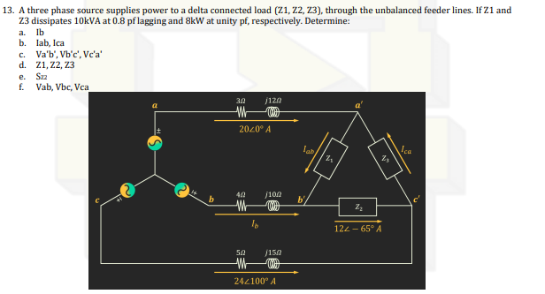 13. A three phase source supplies power to a delta connected load (Z1, Z2, Z3), through the unbalanced feeder lines. If Z1 and
Z3 dissipates 10kVA at 0.8 pf lagging and 8kW at unity pf, respectively. Determine:
a. lb
b. lab, Ica
c. Va'b', Vb'c', Vc'a'
d. Z1, Z2, Z3
e.
Szz
f. Vab, Vbc, Vca
a
b
30
2020⁰ A
M
j120
5.0
/15/02
W
24/100⁰ A
M
j100
2₂
Z₂
2₂
122-65° A
Ica