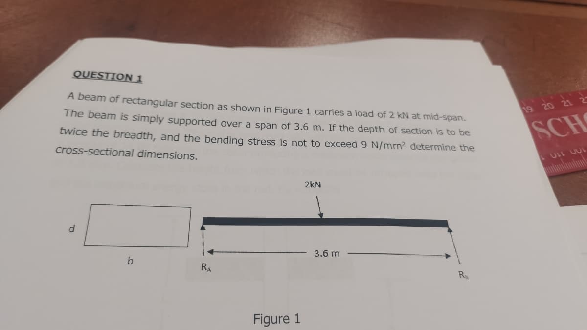 QUESTION 1
A beam of rectangular section as shown in Figure 1 carries a load of 2 kN at mid-span.
The beam is simply supported over a span of 3.6 m. If the depth of section is to be
twice the breadth, and the bending stress is not to exceed 9 N/mrn² determine the
cross-sectional dimensions.
d
b
RA
Figure 1
2kN
3.6 m
R
19 20 21 2
SCH
LULL JUL