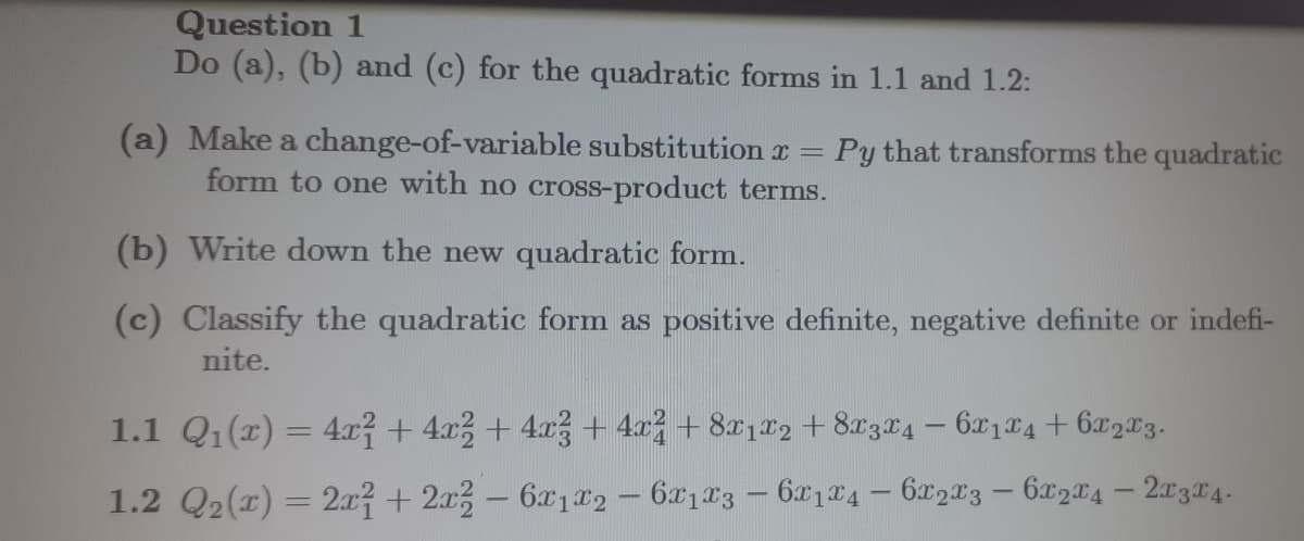 Question 1
Do (a), (b) and (c) for the quadratic forms in 1.1 and 1.2:
=
(a) Make a change-of-variable substitution x
form to one with no cross-product terms.
Py that transforms the quadratic
(b) Write down the new quadratic form.
(c) Classify the quadratic form as positive definite, negative definite or indefi-
nite.
1.1 Q₁(x) = 4x² + 4x² + 4x² + 4x² +8X1X2 +8X3x4 - 6x₁x4 + 6x₂x3.
1.2 Q2₂(x) = 2x² + 2x2 - 6x1x2 - 6x1x3 - 6x1x4 - 6x2x3 - 6x2x4 - 21314-