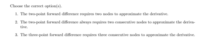 Choose the correct option(s).
1. The two-point forward difference requires two nodes to approximate the derivative.
2. The two-point forward difference always requires two consecutive nodes to approximate the deriva-
tive.
3. The three-point forward difference requires three consecutive nodes to approximate the derivative.