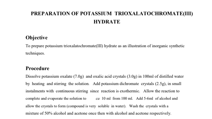 PREPARATION OF POTASSIUM TRIOXALATOCHROMATE(III)
HYDRATE
Objective
To prepare potassium trioxalatochromate(III) hydrate as an illustration of inorganic synthetic
techniques.
Procedure
Dissolve potassium oxalate (7.0g) and oxalic acid crystals (3.0g) in 100ml of distilled water
by heating and stirring the solution. Add potassium dichromate crystals (2.5g), in small
instalments with continuous stirring since reaction is exothermic. Allow the reaction to
complete and evaporate the solution to ca 10 ml from 100 ml. Add 5-6ml of alcohol and
allow the crystals to form (compound is very soluble in water). Wash the crystals with a
mixture of 50% alcohol and acetone once then with alcohol and acetone respectively.
