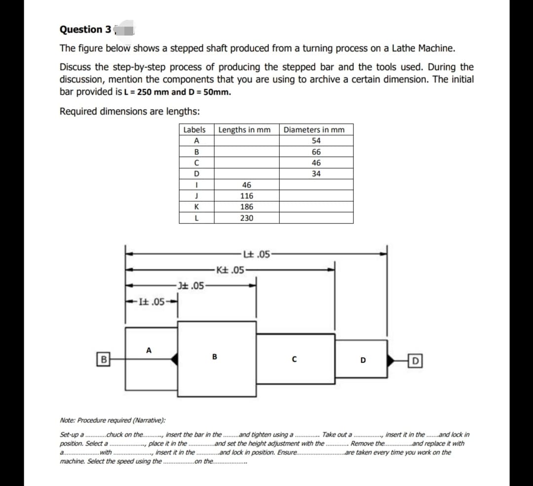 Question 3
The figure below shows a stepped shaft produced from a turning process on a Lathe Machine.
Discuss the step-by-step process of producing the stepped bar and the tools used. During the
discussion, mention the components that you are using to archive a certain dimension. The initial
bar provided is L = 250 mm and D = 50mm.
Required dimensions are lengths:
Labels
Lengths in mm
Diameters in mm
A
54
66
46
D
34
46
116
K
186
230
.は.05
-Kは.05-
-は.05-
-It .05-
A
B
B
Note: Procedure required (Narrative):
Set-up a . .chuck on the ., insert the bar in the. .and tighten using a . Take out a ., insert it in the ..and lock in
position. Select a
a ............. with .
machine. Select the speed using the .
place it in the . .and set the height adjustment with the . Remove the.
.., insert it in the . .and lock in position. Ensure..
„and replace it with
are taken every time you work on the
.on the.
