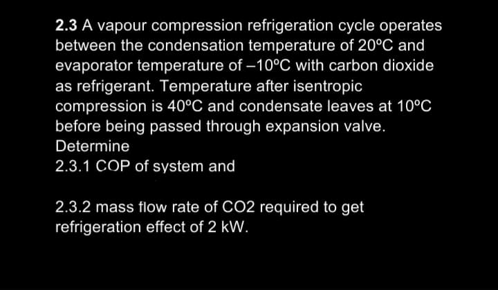 2.3 A vapour compression refrigeration cycle operates
between the condensation temperature of 20°C and
evaporator temperature of –10°C with carbon dioxide
as refrigerant. Temperature after isentropic
compression is 40°C and condensate leaves at 10°C
before being passed through expansion valve.
Determine
2.3.1 COP of system and
2.3.2 mass flow rate of CO2 required to get
refrigeration effect of 2 kW.
