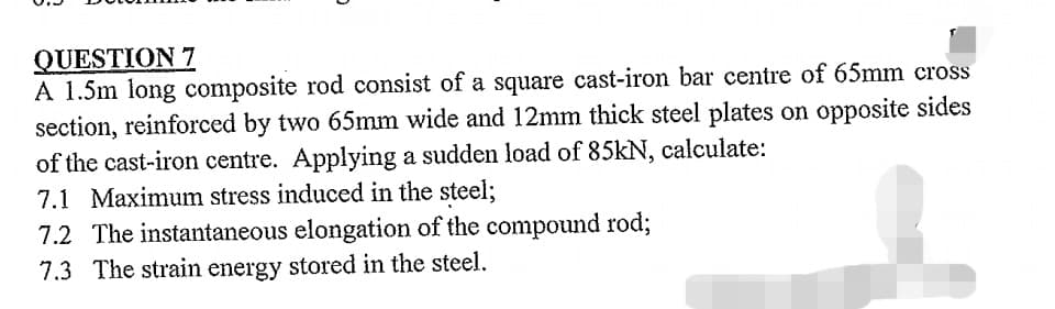 QUESTION 7
A 1.5m long composite rod consist of a square cast-iron bar centre of 65mm cross
section, reinforced by two 65mm wide and 12mm thick steel plates on opposite sides
of the cast-iron centre. Applying a sudden load of 85kN, calculate:
7.1 Maximum stress induced in the steel;
7.2 The instantaneous elongation of the compound rod;
7.3 The strain energy stored in the steel.