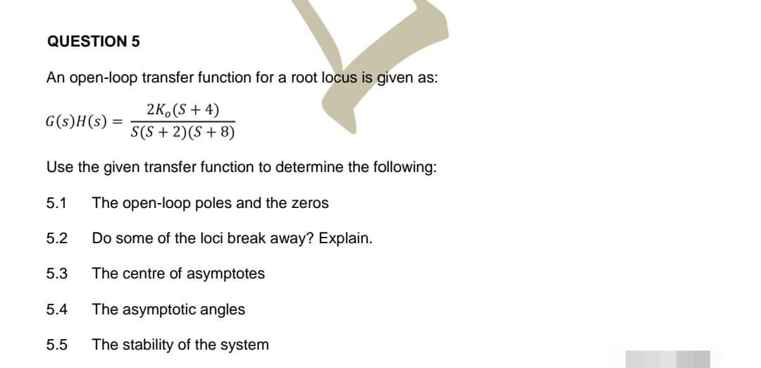QUESTION 5
An open-loop transfer function for a root locus is given as:
2K (S + 4)
S(S + 2) (S + 8)
Use the given transfer function to determine the following:
5.1 The open-loop poles and the zeros
G(s)H(s) =
Do some of the loci break away? Explain.
The centre of asymptotes
The asymptotic angles
5.5 The stability of the system
5.2
5.3
5.4