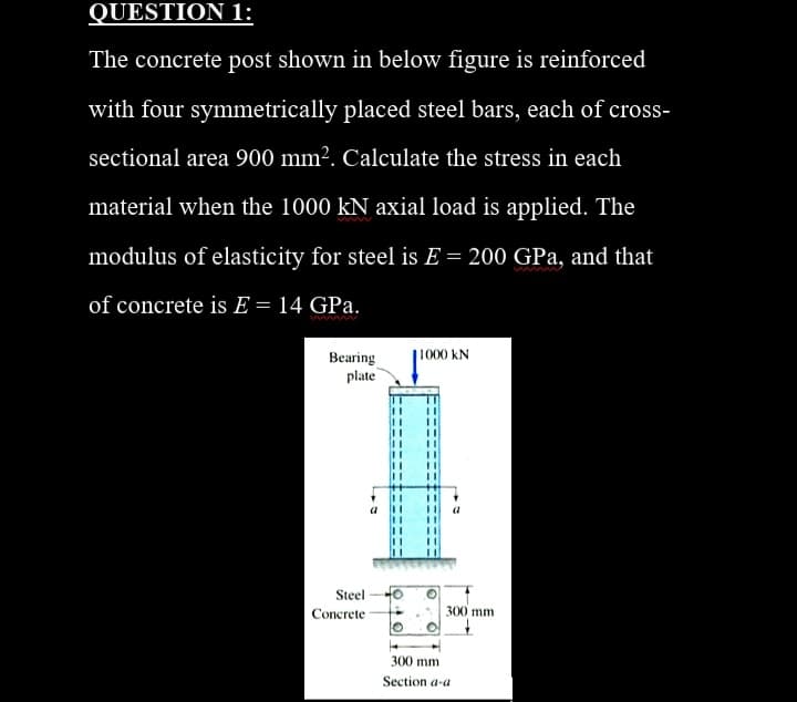 QUESTION 1:
The concrete post shown in below figure is reinforced
with four symmetrically placed steel bars, each of cross-
sectional area 900 mm². Calculate the stress in each
material when the 1000 kN axial load is applied. The
modulus of elasticity for steel is E = 200 GPa, and that
w
of concrete is E = 14 GPa.
Bearing
plate
1000 kN
Steel
Concrete -
300 mm
300 mm
Section a-a
