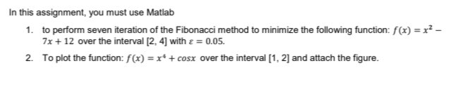 In this assignment, you must use Matlab
1. to perform seven iteration of the Fibonacci method to minimize the following function: f(x)=x²-
7x + 12 over the interval [2, 4] with = 0.05.
2. To plot the function: f(x) = x++ cosx over the interval [1, 2] and attach the figure.