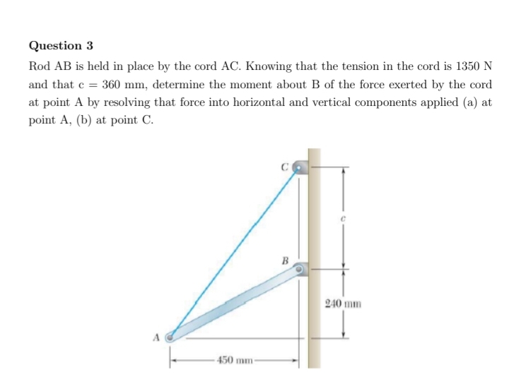 Question 3
Rod AB is held in place by the cord AC. Knowing that the tension in the cord is 1350 N
and that e = 360 mm, determine the moment about B of the force exerted by the cord
at point A by resolving that force into horizontal and vertical components applied (a) at
point A, (b) at point C.
B
240 mm
A
450 mm
