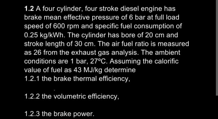 1.2 A four cylinder, four stroke diesel engine has
brake mean effective pressure of 6 bar at full load
speed of 600 rpm and specific fuel consumption of
0.25 kg/kWh. The cylinder has bore of 20 cm and
stroke length of 30 cm. The air fuel ratio is measured
as 26 from the exhaust gas analysis. The ambient
conditions are 1 bar, 27°C. Assuming the calorific
value of fuel as 43 MJ/kg determine
1.2.1 the brake thermal efficiency,
1.2.2 the volumetric efficiency,
1.2.3 the brake power.
