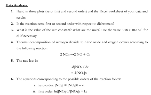 Data Analysis:
1. Hand in three plots (zero, first and second order) and the Excel worksheet of your data and
results.
2. Is the reaction zero, first or second order with respect to dichromate?
3. What is the value of the rate constant? What are the units? Use the value 3.58 x 102 M¹ for
el, if necessary.
4. Thermal decomposition of nitrogen dioxide to nitric oxide and oxygen occurs according to
the following reaction:
5. The rate law is:
2 NO₂+2 NO + 0₂
-d[NO₂]/dt
= k[NO₂]x
6. The equations corresponding to the possible orders of the reaction follow:
i. zero order: [NO₂] = [NO₂]0 - kt
ii. first order: In ([NO₂]0/[NO₂]) = kt