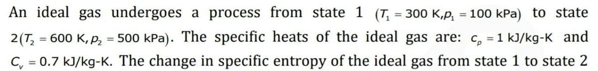 An ideal gas undergoes a process from state 1 (T, = 300 K,p,
= 100 kPa) to state
2(T, = 600 K, P, = 500 kPa). The specific heats of the ideal gas are: c, = 1 kJ/kg-K and
%3D
C, = 0.7 kJ/kg-K. The change in specific entropy of the ideal gas from state 1 to state 2
