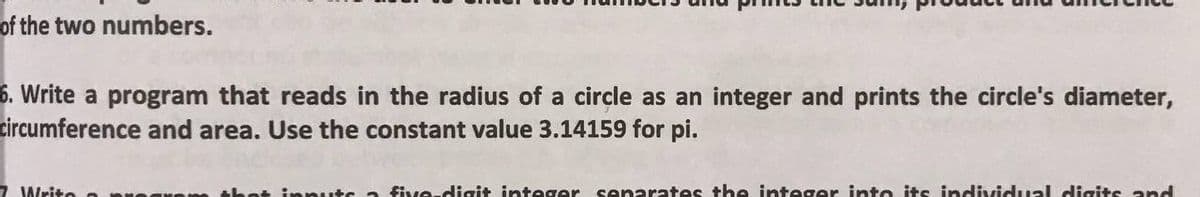 of the two numbers.
6. Write a program that reads in the radius of a circle as an integer and prints the circle's diameter,
circumference and area. Use the constant value 3.14159 for pi.
7 Writo
set inpuuts a five-digit integer senarates the integer into its individual cdigits and
