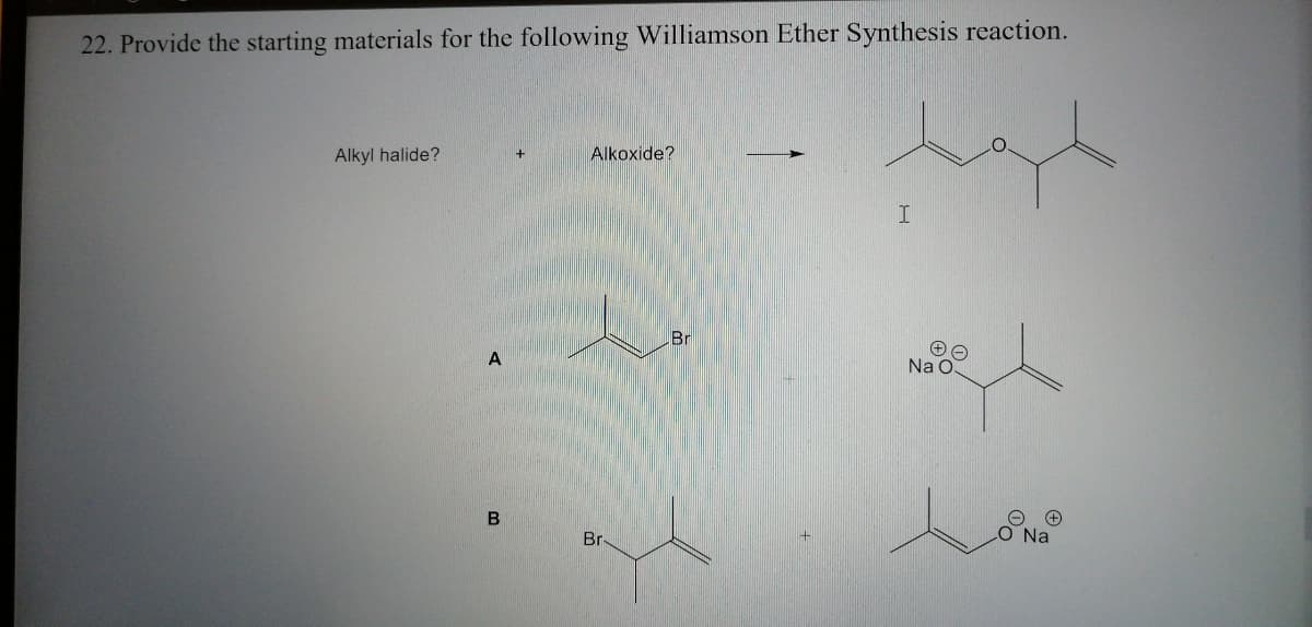 22. Provide the starting materials for the following Williamson Ether Synthesis reaction.
Alkyl halide?
Alkoxide?
Br
Na O.
Br-
O Na
