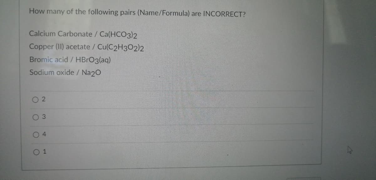 How many of the following pairs (Name/Formula) are INCORRECT?
Calcium Carbonate / Ca(HCO3)2
Copper (II) acetate / Cu(C2H302)2
Bromic acid / HBrO3(aq)
Sodium oxide / Na2O
O
2
O 3
04
0 1