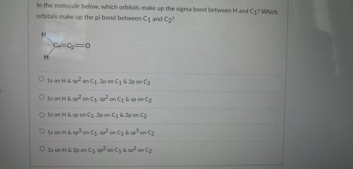 In the molecule below, which orbitals make up the sigma bond between H and C₁? Which
orbitals make up the pi bond between C₁ and C2?
H
H
C₁=C₂=0
O 1s on H & sp2 on C₁, 2p on C₁ & 2p on C₂
O 1s on H & sp2 on C₁, sp2 on C₁ & sp on C2
O 1s on H & sp on C₁, 2p on C₁ & 2p on C2
O 1s on H & sp3 on C₁, sp2 on C₁ & sp3 on C2
O 1s on H & 2p on C₁, sp2 on C₁ & sp2 on C2