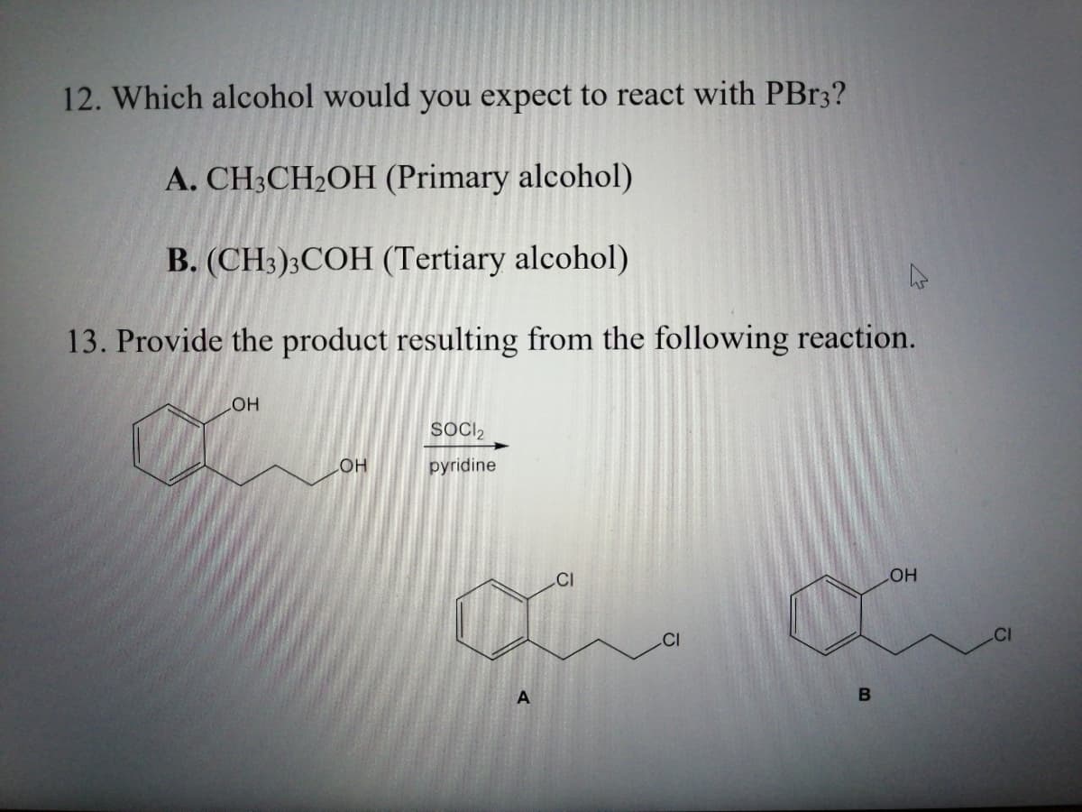 12. Which alcohol would you expect to react with PB33?
A. CH3CH2OH (Primary alcohol)
B. (CH3);COH (Tertiary alcohol)
13. Provide the product resulting from the following reaction.
он
SOCI2
pyridine
.CI
COH
CI
B
A.
