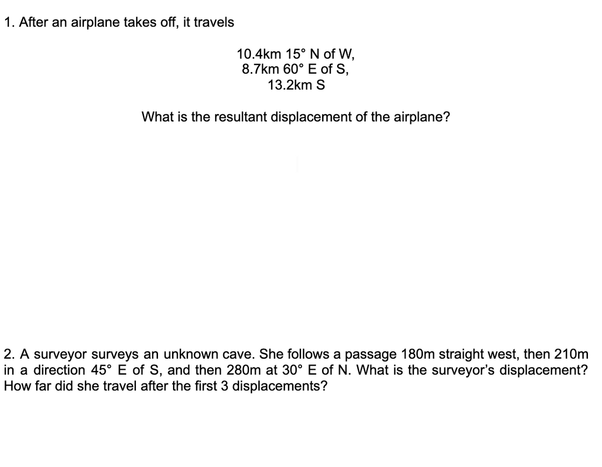 1. After an airplane takes off, it travels
10.4km 15° N of W,
8.7km 60° E of S,
13.2km S
What is the resultant displacement of the airplane?
2. A surveyor surveys an unknown cave. She follows a passage 180m straight west, then 210m
in a direction 45° E of S, and then 280m at 30° E of N. What is the surveyor's displacement?
How far did she travel after the first 3 displacements?
