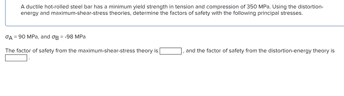 A ductile hot-rolled steel bar has a minimum yield strength in tension and compression of 350 MPa. Using the distortion-
energy and maximum-shear-stress theories, determine the factors of safety with the following principal stresses.
σA = 90 MPa, and oß = -98 MPa
The factor of safety from the maximum-shear-stress theory is
"
and the factor of safety from the distortion-energy theory is