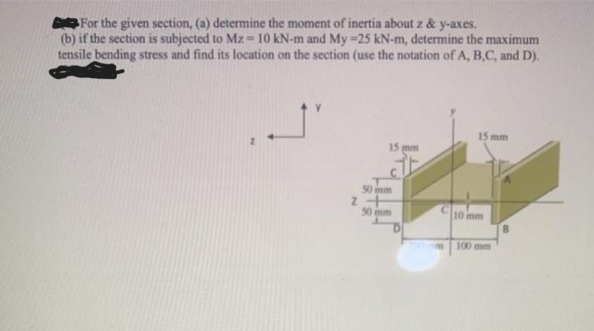 For the given section, (a) determine the moment of inertia about z & y-axes.
(b) if the section is subjected to Mz= 10 kN-m and My-25 kN-m, determine the maximum
tensile bending stress and find its location on the section (use the notation of A, B,C, and D).
15 mm
50 mm
2 +
50 mm
C
15 mm
10 mm
100 mm
8