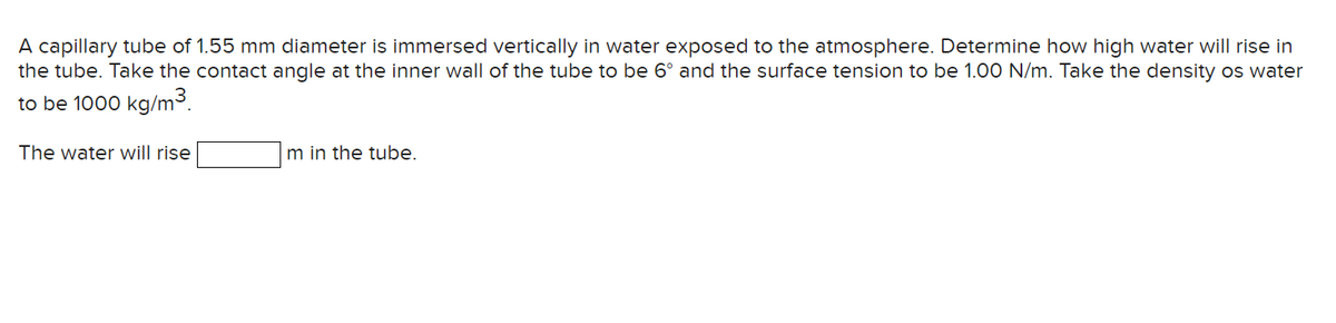 A capillary tube of 1.55 mm diameter is immersed vertically in water exposed to the atmosphere. Determine how high water will rise in
the tube. Take the contact angle at the inner wall of the tube to be 6° and the surface tension to be 1.00 N/m. Take the density os water
to be 1000 kg/m³.
The water will rise
m in the tube.