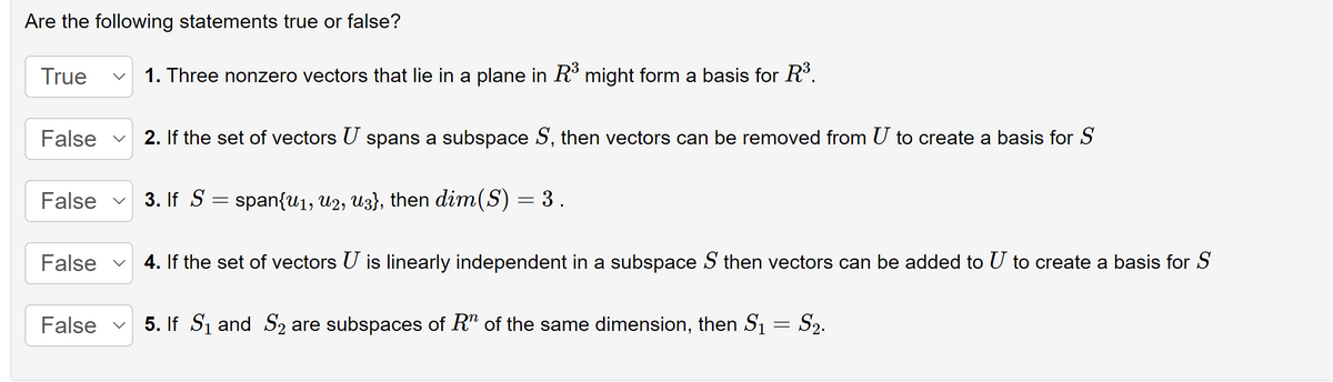 Are the following statements true or false?
True
False
1. Three nonzero vectors that lie in a plane in R³ might form a basis for R³.
2. If the set of vectors U spans a subspace S, then vectors can be removed from U to create a basis for S
False ✓ 3. If S = span{u1, U2, U3}, then dim(S) = 3 .
False 4. If the set of vectors U is linearly independent in a subspace S then vectors can be added to U to create a basis for S
False ✓ 5. If S₁ and S₂ are subspaces of R" of the same dimension, then S₁ = S₂.
