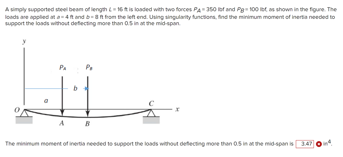 A simply supported steel beam of length L = 16 ft is loaded with two forces PA = 350 lbf and PB = 100 lbf, as shown in the figure. The
loads are applied at a = 4 ft and b = 8 ft from the left end. Using singularity functions, find the minimum moment of inertia needed to
support the loads without deflecting more than 0.5 in at the mid-span.
y
PA
PB
Lii
b
a
A
B
C
The minimum moment of inertia needed to support the loads without deflecting more than 0.5 in at the mid-span is
3.47
in4.