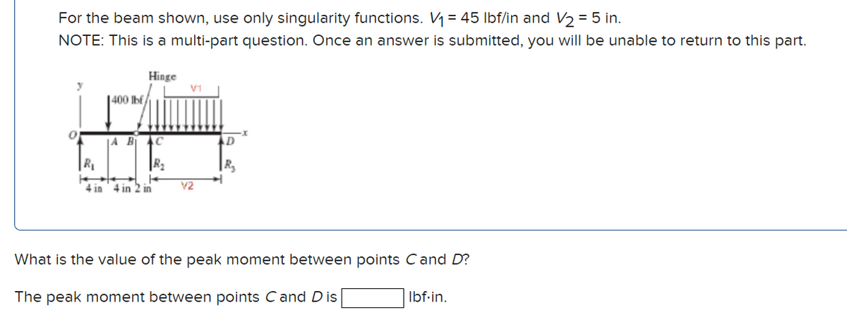 For the beam shown, use only singularity functions. V₁ = 45 lbf/in and V/₂ = 5 in.
NOTE: This is a multi-part question. Once an answer is submitted, you will be unable to return to this part.
0
1400 lbf
Hinge
JA B₁ C
R₂
R₁
4 in 4 in 2 in
V1
V2
D
R₂
+
What is the value of the peak moment between points Cand D?
The peak moment between points C and Dis
Ibf.in.