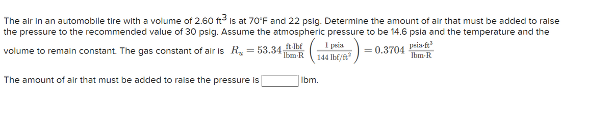 The air in an automobile tire with a volume of 2.60 ft3 is at 70°F and 22 psig. Determine the amount of air that must be added to raise
the pressure to the recommended value of 30 psig. Assume the atmospheric pressure to be 14.6 psia and the temperature and the
volume to remain constant. The gas constant of air is Ru
53.34
= 0.3704
The amount of air that must be added to raise the pressure is
ft·lbf
lbm-R
1 psia
144 lbf/ft²
lbm.
psia-ft³
lbm-R