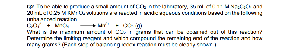 Q2. To be able to produce a small amount of CO2 in the laboratory, 35 mL of 0.11 M Na2C2O4 and
20 mL of 0.25 M KMNO4 solutions are reacted in acidic aqueous conditions based on the following
unbalanced reaction.
C20,? + MnO4
What is the maximum amount of CO2 in grams that can be obtained out of this reaction?
Determine the limiting reagent and which compound the remaining end of the reaction and how
many grams? (Each step of balancing redox reaction must be clearly shown.)
Mn2* + CO2 (g)
