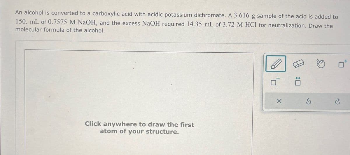 An alcohol is converted to a carboxylic acid with acidic potassium dichromate. A 3.616 g sample of the acid is added to
150. mL of 0.7575 M NaOH, and the excess NaOH required 14.35 mL of 3.72 M HCl for neutralization. Draw the
molecular formula of the alcohol.
Click anywhere to draw the first
atom of your structure.