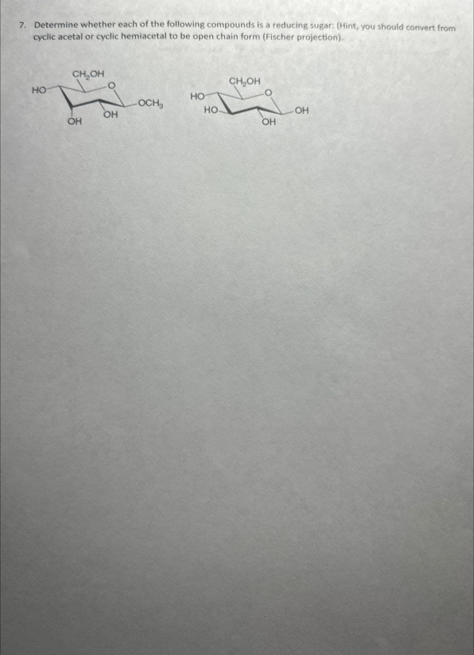 7. Determine whether each of the following compounds is a reducing sugar: (Hint, you should convert from
cyclic acetal or cyclic hemiacetal to be open chain form (Fischer projection).
CH₂OH
HO
CH₂OH
HO
OCH3
HO
OH
OH
OH
OH
