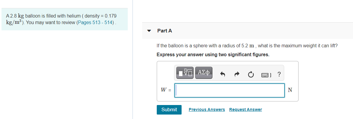 A 2.8 kg balloon is filled with helium ( density = 0.179
kg/m³). You may want to review (Pages 513 - 514).
Part A
If the balloon is a sphere with a radius of 5.2 m , what is the maximum weight it can lift?
Express your answer using two significant figures.
圈]?
W =
Submit
Previous Answers Request Answer
