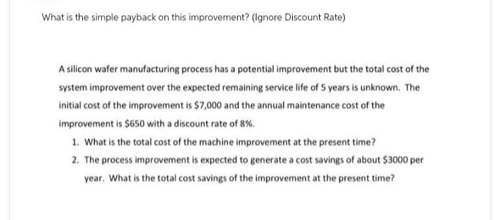 What is the simple payback on this improvement? (Ignore Discount Rate)
A silicon wafer manufacturing process has a potential improvement but the total cost of the
system improvement over the expected remaining service life of 5 years is unknown. The
initial cost of the improvement is $7,000 and the annual maintenance cost of the
improvement is $650 with a discount rate of 8%.
1. What is the total cost of the machine improvement at the present time?
2. The process improvement is expected to generate a cost savings of about $3000 per
year. What is the total cost savings of the improvement at the present time?